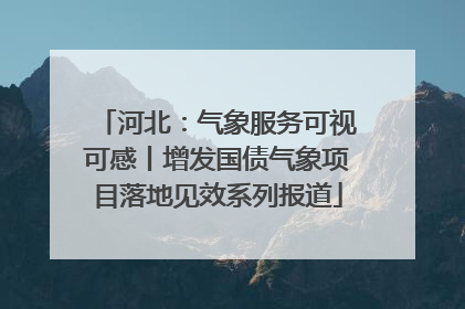 河北：气象服务可视可感丨增发国债气象项目落地见效系列报道