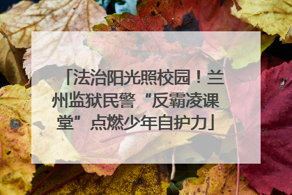 法治阳光照校园！兰州监狱民警“反霸凌课堂”点燃少年自护力