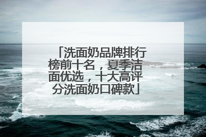 洗面奶品牌排行榜前十名，夏季洁面优选，十大高评分洗面奶口碑款