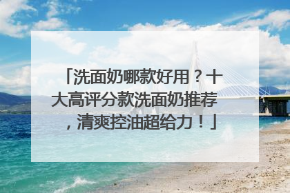 洗面奶哪款好用？十大高评分款洗面奶推荐，清爽控油超给力！
