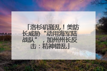 洛杉矶骚乱！美防长威胁“动用海军陆战队”，加州州长反击：精神错乱