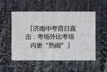 济南中考首日直击：考场外比考场内更“热闹”