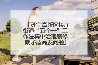 济宁高新区接庄街道“五个一”工作法集中治理装修期矛盾高发问题