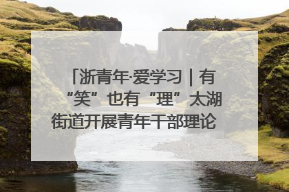 浙青年·爱学习｜有“笑”也有“理”太湖街道开展青年干部理论宣讲“开放麦”