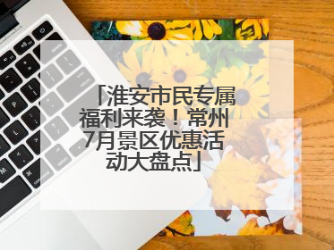 淮安市民专属福利来袭！常州7月景区优惠活动大盘点