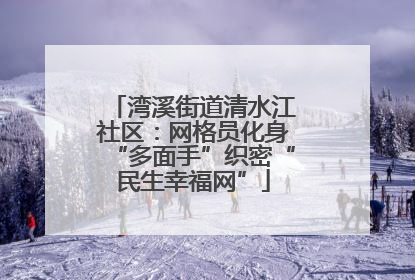 湾溪街道清水江社区：网格员化身“多面手”织密“民生幸福网”