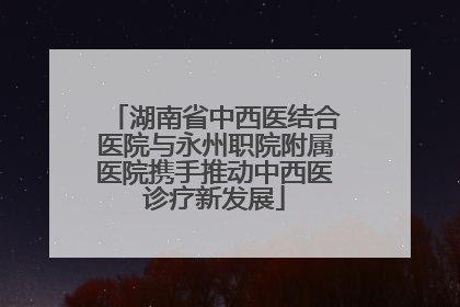 湖南省中西医结合医院与永州职院附属医院携手推动中西医诊疗新发展