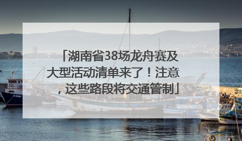 湖南省38场龙舟赛及大型活动清单来了！注意，这些路段将交通管制