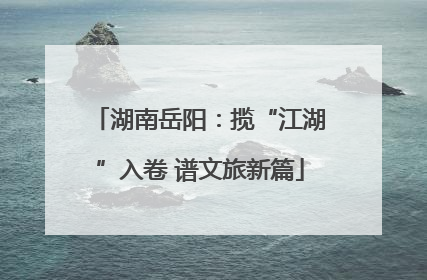 湖南岳阳：揽“江湖”入卷 谱文旅新篇