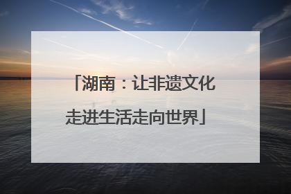 湖南：让非遗文化走进生活走向世界