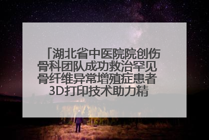 湖北省中医院院创伤骨科团队成功救治罕见骨纤维异常增殖症患者 3D打印技术助力精准矫形手术