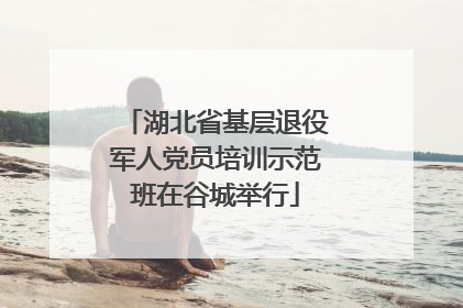湖北省基层退役军人党员培训示范班在谷城举行