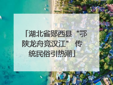 湖北省郧西县“鄂陕龙舟竞汉江” 传统民俗引热潮