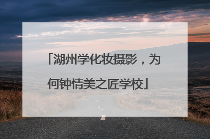 湖州学化妆摄影，为何钟情美之匠学校
