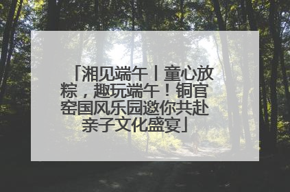 湘见端午丨童心放粽，趣玩端午！铜官窑国风乐园邀你共赴亲子文化盛宴