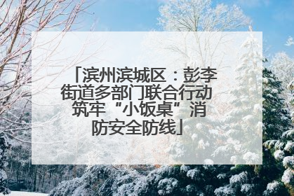 滨州滨城区：彭李街道多部门联合行动 筑牢“小饭桌”消防安全防线