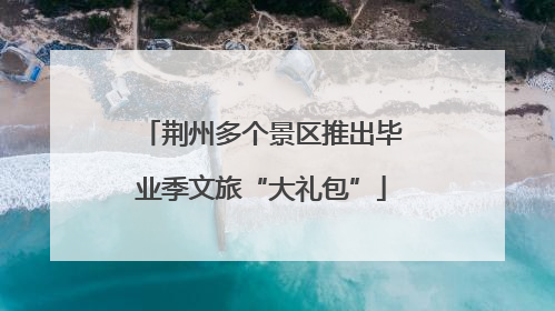 荆州多个景区推出毕业季文旅“大礼包”