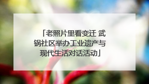 老照片里看变迁 武锅社区举办工业遗产与现代生活对话活动