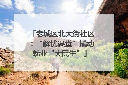 老城区北大街社区：“解忧课堂”撬动就业“大民生”