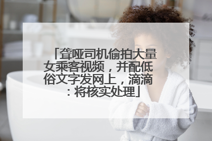 聋哑司机偷拍大量女乘客视频，并配低俗文字发网上，滴滴：将核实处理