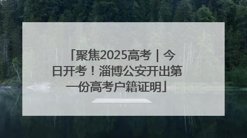 聚焦2025高考｜今日开考！淄博公安开出第一份高考户籍证明