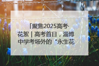 聚焦2025高考·花絮｜高考首日，淄博中学考场外的“永生花”传递温暖与祝福