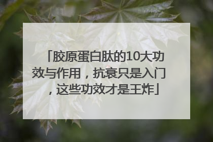 胶原蛋白肽的10大功效与作用，抗衰只是入门，这些功效才是王炸