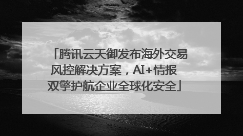 腾讯云天御发布海外交易风控解决方案，AI+情报双擎护航企业全球化安全