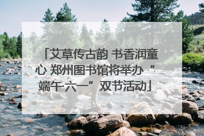 艾草传古韵 书香润童心 郑州图书馆将举办“端午·六一”双节活动