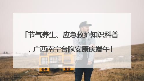 节气养生、应急救护知识科普，广西南宁台胞安康庆端午