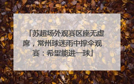 苏超场外观赛区座无虚席，常州球迷雨中撑伞观赛：希望能进一球