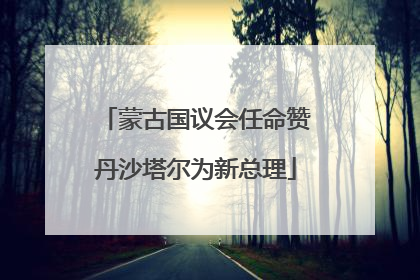 蒙古国议会任命赞丹沙塔尔为新总理