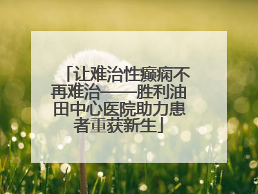 让难治性癫痫不再难治——胜利油田中心医院助力患者重获新生