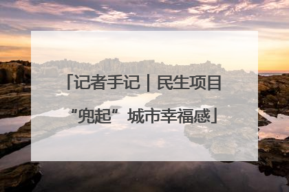 记者手记｜民生项目“兜起”城市幸福感