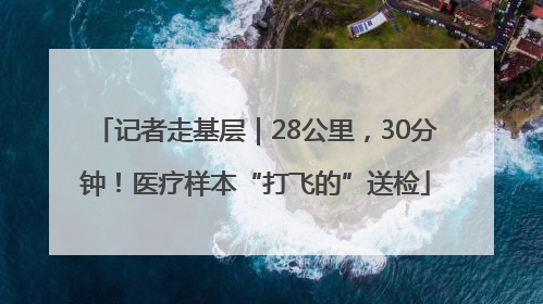 记者走基层｜28公里，30分钟！医疗样本“打飞的”送检