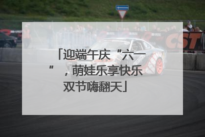 迎端午庆“六一”，萌娃乐享快乐双节嗨翻天