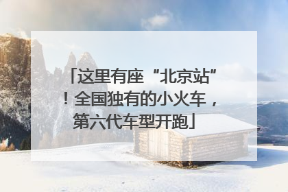 这里有座“北京站”！全国独有的小火车，第六代车型开跑