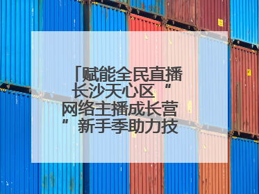 赋能全民直播 长沙天心区“网络主播成长营”新手季助力技能与信心齐飞