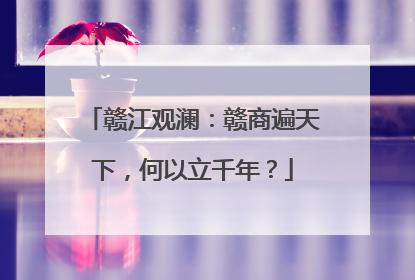 赣江观澜：赣商遍天下，何以立千年？
