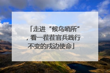 走进“候鸟哨所”，看一茬茬官兵践行不变的戍边使命