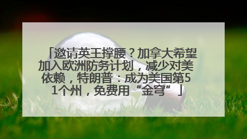 邀请英王撑腰？加拿大希望加入欧洲防务计划，减少对美依赖，特朗普：成为美国第51个州，免费用“金穹”