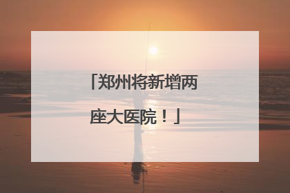 郑州将新增两座大医院！
