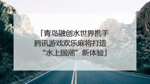 青岛融创水世界携手腾讯游戏欢乐麻将打造“水上国潮”新体验