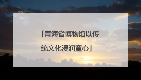 青海省博物馆以传统文化浸润童心