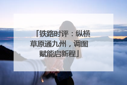 铁路时评：纵横草原通九州，调图赋能启新程