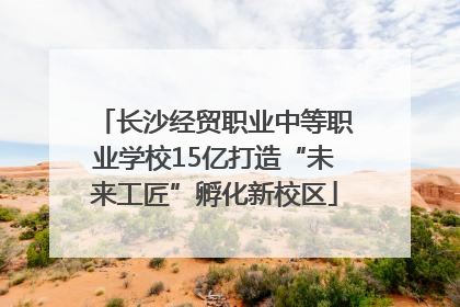 长沙经贸职业中等职业学校15亿打造“未来工匠”孵化新校区