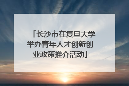 长沙市在复旦大学举办青年人才创新创业政策推介活动