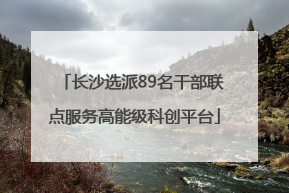 长沙选派89名干部联点服务高能级科创平台