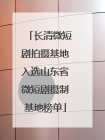 长清微短剧拍摄基地入选山东省微短剧摄制基地榜单