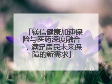 镁信健康加速保险与医药深度融合，满足居民未来保障的新需求
